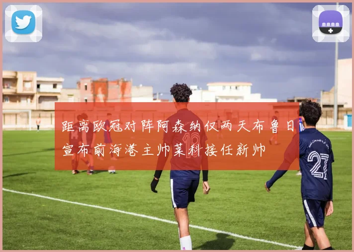 距离欧冠对阵阿森纳仅两天布鲁日宣布前海港主帅莱科接任新帅