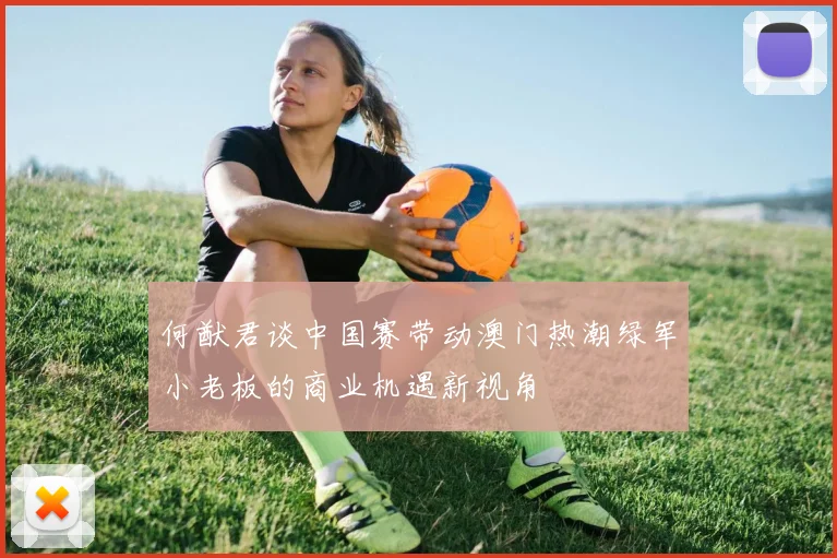 何猷君谈中国赛带动澳门热潮绿军小老板的商业机遇新视角