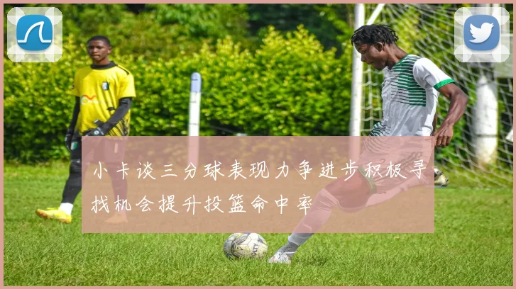 小卡谈三分球表现力争进步积极寻找机会提升投篮命中率