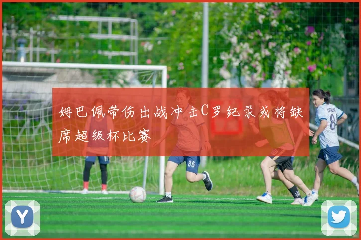 姆巴佩带伤出战冲击C罗纪录或将缺席超级杯比赛