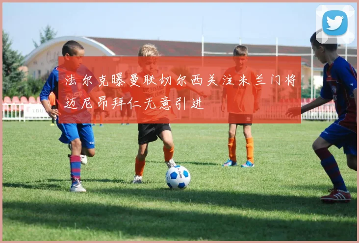 法尔克曝曼联切尔西关注米兰门将迈尼昂拜仁无意引进