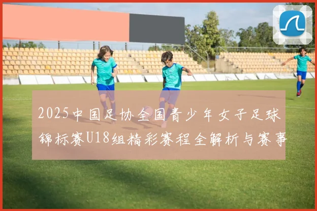 2025中国足协全国青少年女子足球锦标赛U18组精彩赛程全解析与赛事亮点展望