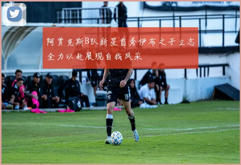 阿贾克斯B队新星首秀伊布之子立志全力以赴展现自我风采