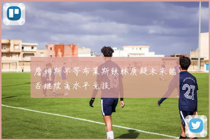 詹姆斯不等布莱斯铁林质疑未来能否继续高水平竞技