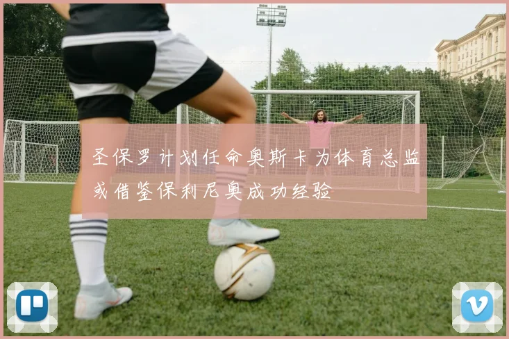 圣保罗计划任命奥斯卡为体育总监或借鉴保利尼奥成功经验