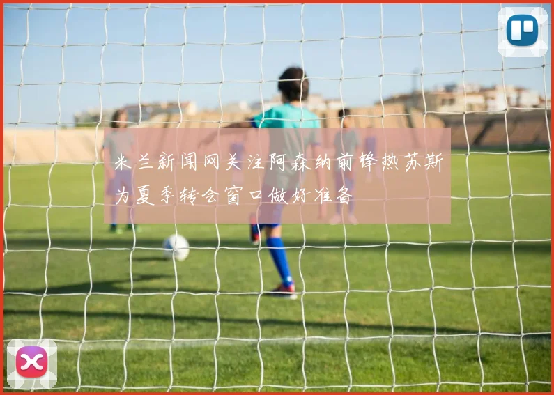 米兰新闻网关注阿森纳前锋热苏斯为夏季转会窗口做好准备