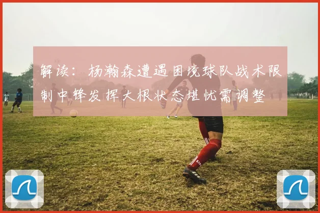 解读:杨瀚森遭遇困境球队战术限制中锋发挥大根状态堪忧需调整