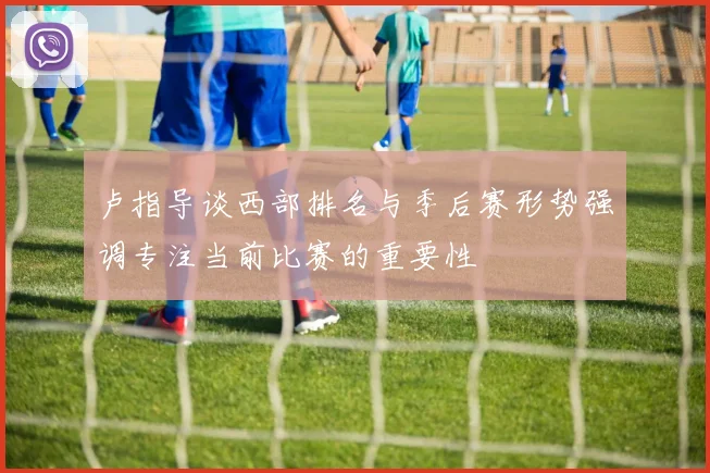 卢指导谈西部排名与季后赛形势强调专注当前比赛的重要性