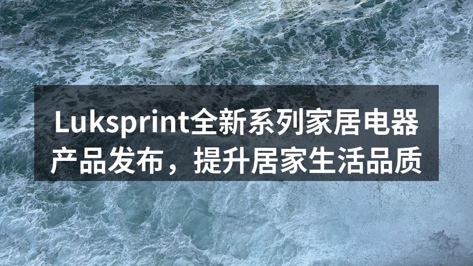 Luksprint全新系列家居电器产品发布，提升居家生活品质