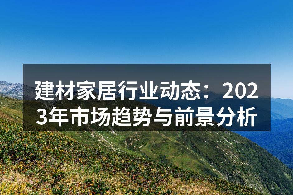 建材家居行业动态：2023年市场趋势与前景分析