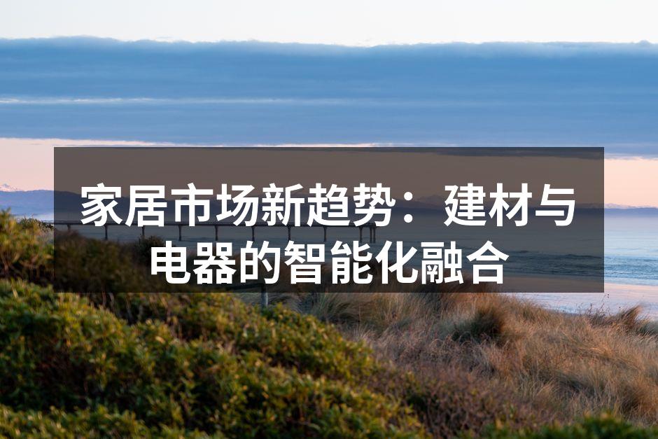 家居市场新趋势：建材与电器的智能化融合