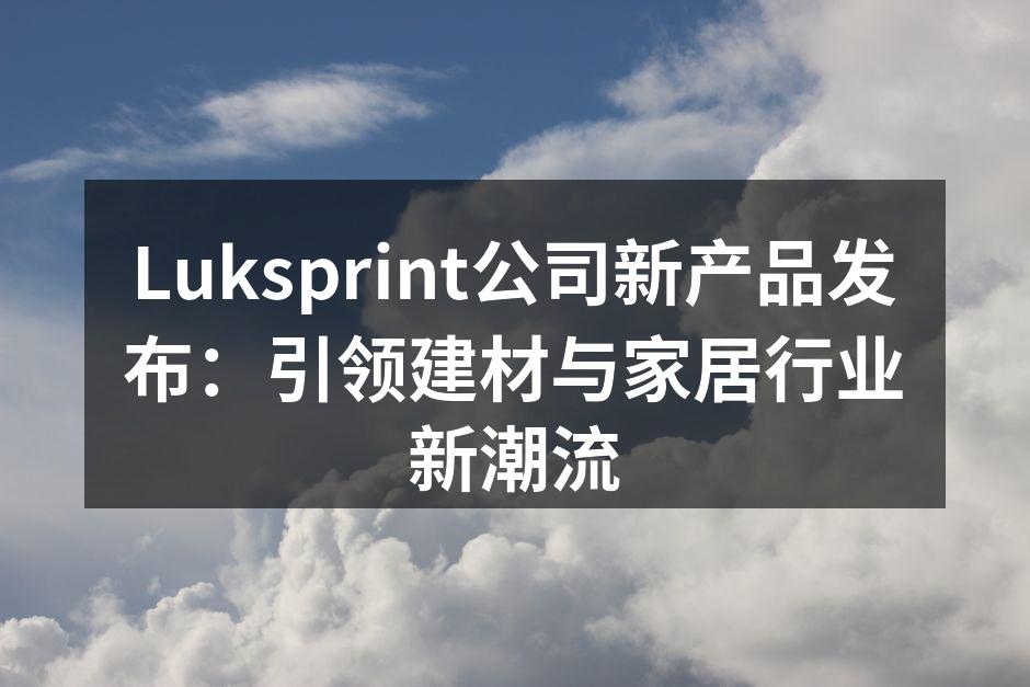 Luksprint公司新产品发布：引领建材与家居行业新潮流